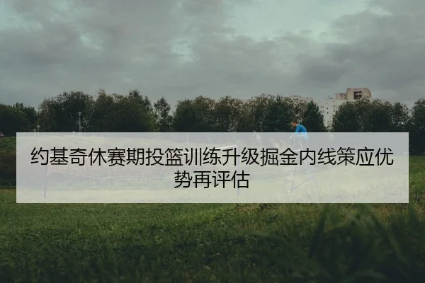 约基奇休赛期投篮训练升级掘金内线策应优势再评估